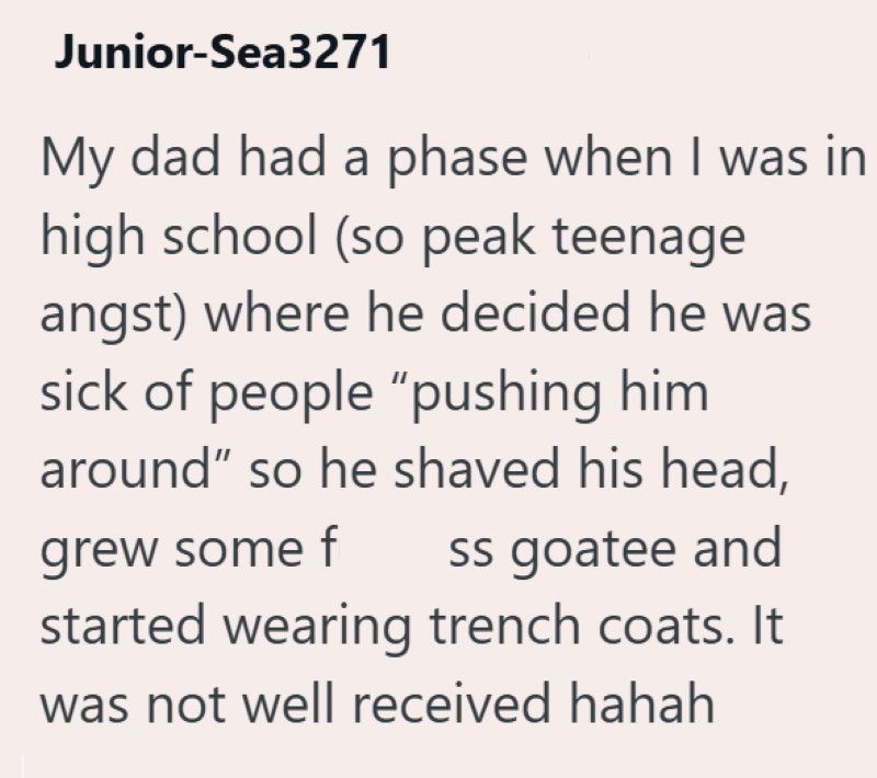 Junior-Sea3271 My dad had a phase when I was in high school (so peak teenage angst) where he decided he was sick of people "pushing him around" so he shaved his head, grew some f ss goatee and started wearing trench coats. It was not well received hahah