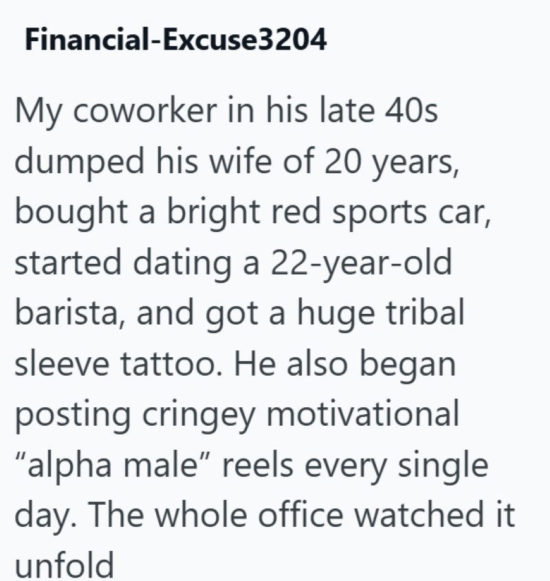 Financial-Excuse3204 My coworker in his late 40s dumped his wife of 20 years, bought a bright red sports car, started dating a 22-year-old barista, and got a huge tribal sleeve tattoo. He also began posting cringey motivational "alpha male" reels every single day. The whole office watched it unfold