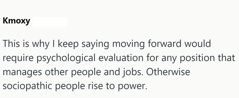 Ктоху This is why I keep saying moving forward would require psychological evaluation for any position that manages other people and jobs. Otherwise sociopathic people rise to power.