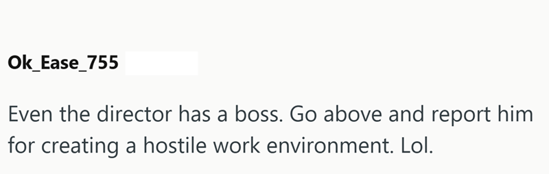 Ok_Ease_755 Even the director has a boss. Go above and report him for creating a hostile work environment. Lol.