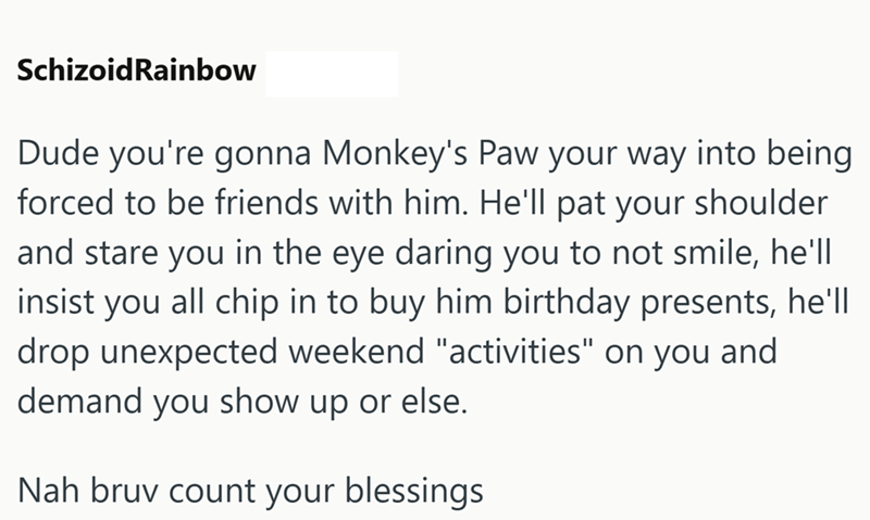 Schizoid Rainbow Dude you're gonna Monkey's Paw your way into being forced to be friends with him. He'll pat your shoulder and stare you in the eye daring you to not smile, he'll insist you all chip in to buy him birthday presents, he'll drop unexpected weekend "activities" on you and demand you show up or else. Nah bruv count your blessings