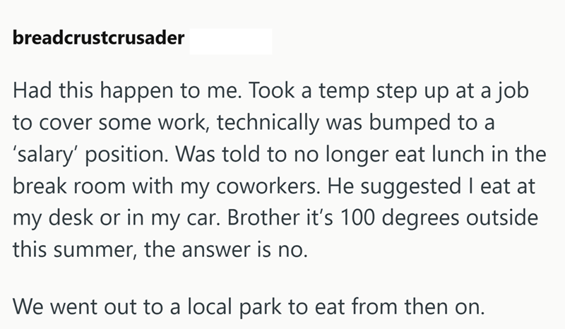 breadcrustcrusader Had this happen to me. Took a temp step up at a job to cover some work, technically was bumped to a 'salary' position. Was told to no longer eat lunch in the break room with my coworkers. He suggested I eat at my desk or in my car. Brother it's 100 degrees outside this summer, the answer is no. We went out to a local park to eat from then on.