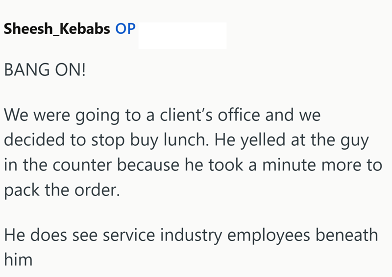Sheesh Kebabs OP BANG ON! We were going to a client's office and we decided to stop buy lunch. He yelled at the guy in the counter because he took a minute more to pack the order. He does see service industry employees beneath him