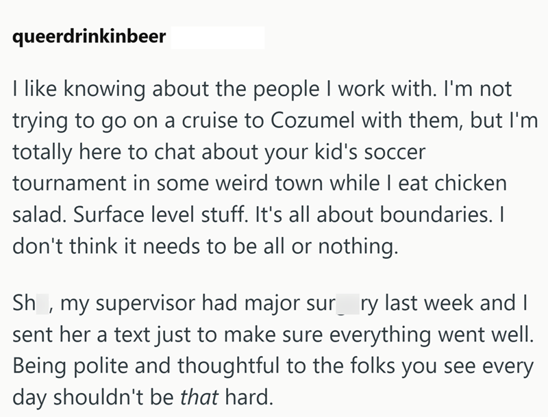 queerdrinkinbeer I like knowing about the people I work with. I'm not trying to go on a cruise to Cozumel with them, but I'm totally here to chat about your kid's soccer tournament in some weird town while I eat chicken salad. Surface level stuff. It's all about boundaries. I don't think it needs to be all or nothing. Sh, my supervisor had major sur ry last week and I sent her a text just to make sure everything went well. Being polite and thoughtful to the folks you see every day shouldn't be t