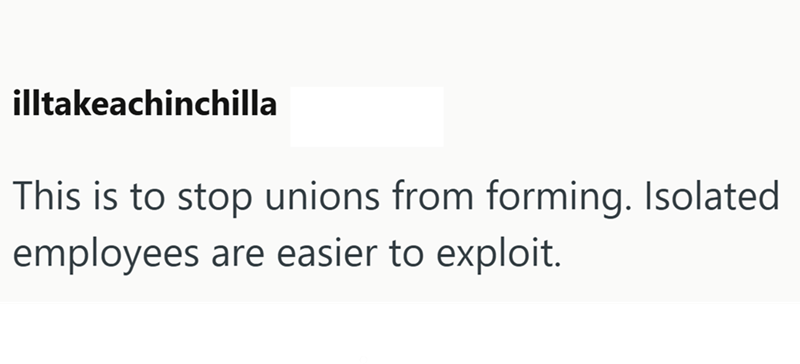 illtakeachinchilla This is to stop unions from forming. Isolated employees are easier to exploit.