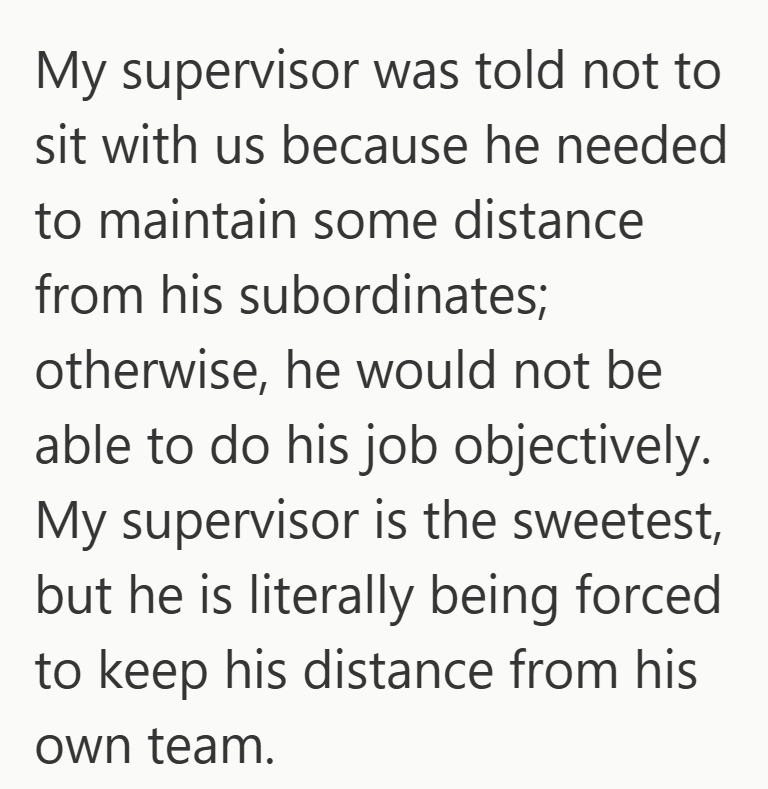My supervisor was told not to sit with us because he needed to maintain some distance from his subordinates; otherwise, he would not be able to do his job objectively. My supervisor is the sweetest, but he is literally being forced to keep his distance from his own team.