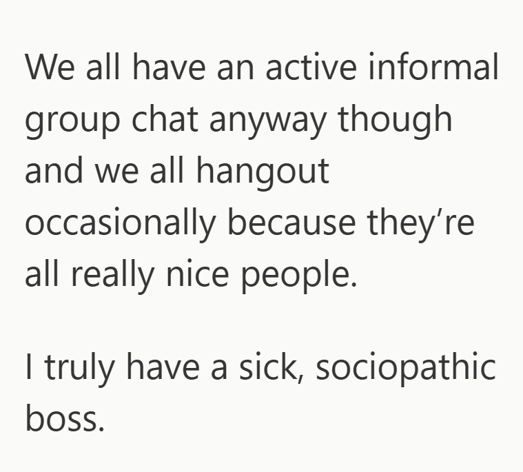 We all have an active informal group chat anyway though and we all hangout occasionally because they're all really nice people. I truly have a sick, sociopathic boss.