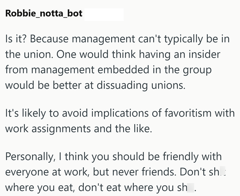 Robbie_notta_bot Is it? Because management can't typically be in the union. One would think having an insider from management embedded in the group would be better at dissuading unions. It's likely to avoid implications of favoritism with work assignments and the like. Personally, I think you should be friendly with everyone at work, but never friends. Don't sh. where you eat, don't eat where you sh.