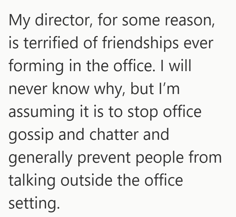 My director, for some reason, is terrified of friendships ever forming in the office. I will never know why, but I'm assuming it is to stop office gossip and chatter and generally prevent people from talking outside the office setting.