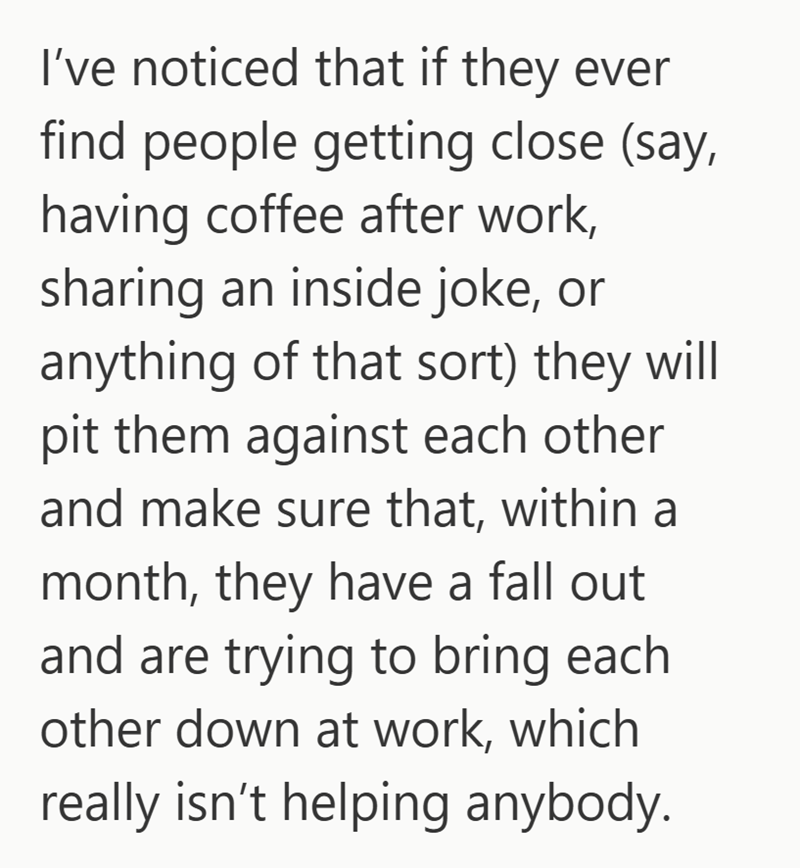 I've noticed that if they ever find people getting close (say, having coffee after work, sharing an inside joke, or anything of that sort) they will pit them against each other and make sure that, within a month, they have a fall out and are trying to bring each other down at work, which really isn't helping anybody.