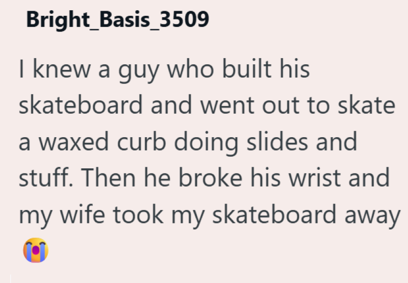 Bright_Basis_3509 I knew a guy who built his skateboard and went out to skate a waxed curb doing slides and stuff. Then he broke his wrist and my wife took my skateboard away