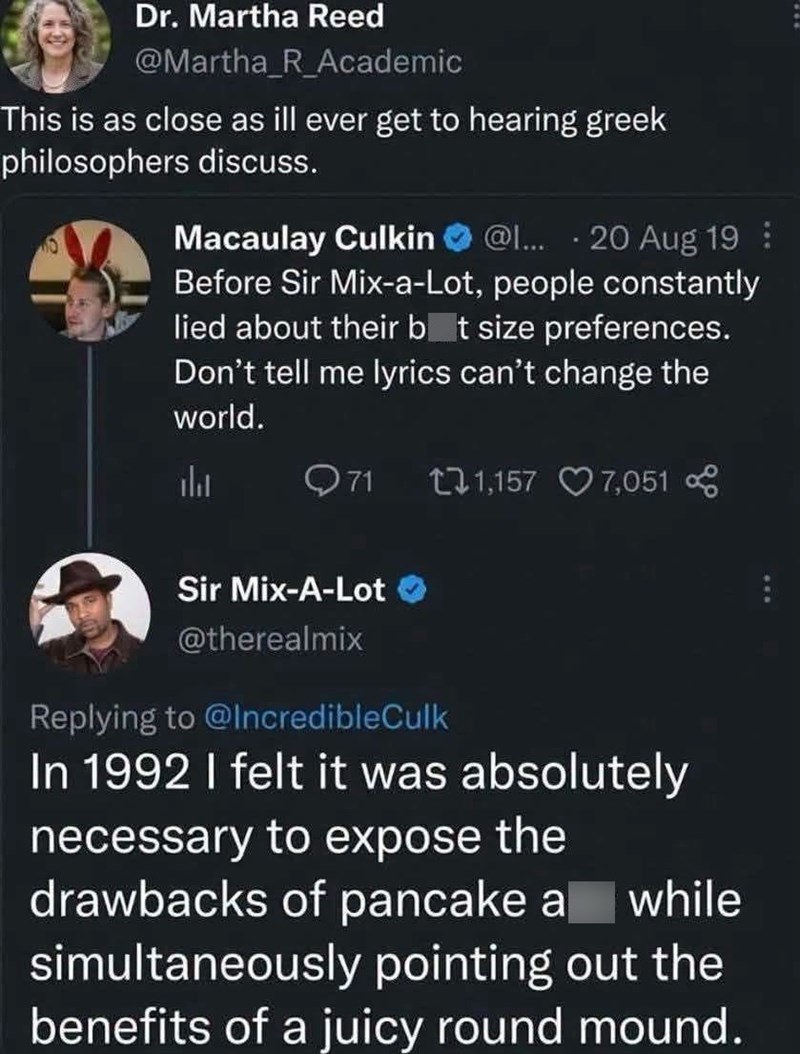 Dr. Martha Reed @Martha_R_Academic This is as close as ill ever get to hearing greek philosophers discuss. . Macaulay Culkin @l... 20 Aug 19 Before Sir Mix-a-Lot, people constantly lied about their bat size preferences. Don't tell me lyrics can't change the world. li Q71 1,157 7,051 Sir Mix-A-Lot @therealmix Replying to @IncredibleCulk In 1992 I felt it was absolutely necessary to expose the drawbacks of pancake a while simultaneously pointing out the benefits of a juicy round mound.