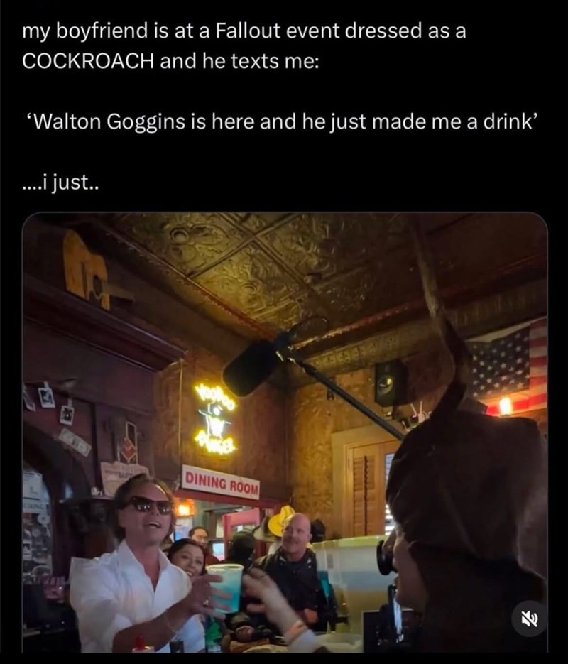 my boyfriend is at a Fallout event dressed as a COCKROACH and he texts me: 'Walton Goggins is here and he just made me a drink’ ....i just.. LIKING DINING ROOM