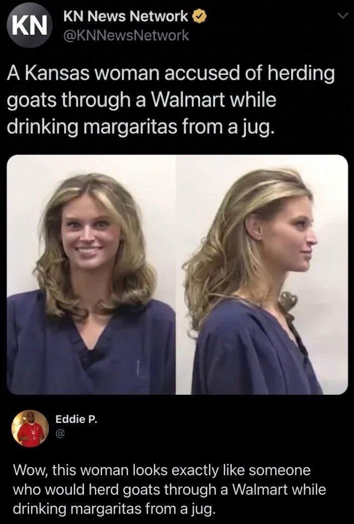 KN News Network KN @KNNewsNetwork A Kansas woman accused of herding goats through a Walmart while drinking margaritas from a jug. Eddie P. Wow, this woman looks exactly like someone who would herd goats through a Walmart while drinking margaritas from a jug.