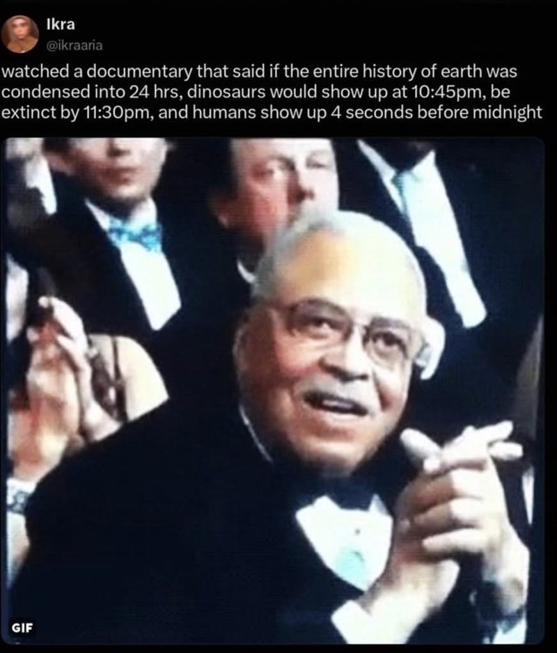 Ikra @ikraaria watched a documentary that said if the entire history of earth was condensed into 24 hrs, dinosaurs would show up at 10:45pm, be extinct by 11:30pm, and humans show up 4 seconds before midnight GIF