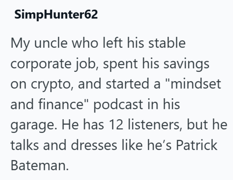 SimpHunter62 My uncle who left his stable corporate job, spent his savings on crypto, and started a "mindset and finance" podcast in his garage. He has 12 listeners, but he talks and dresses like he's Patrick Bateman.