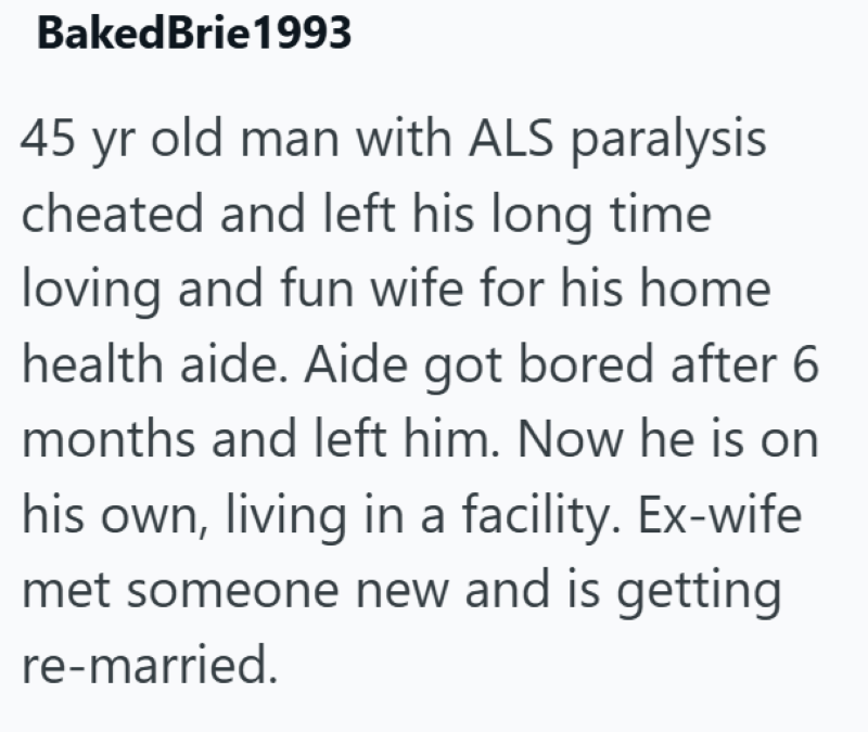 BakedBrie1993 45 yr old man with ALS paralysis cheated and left his long time loving and fun wife for his home health aide. Aide got bored after 6 months and left him. Now he is on his own, living in a facility. Ex-wife met someone new and is getting re-married.