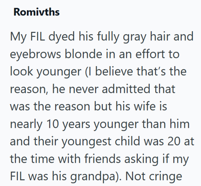 Romivths My FIL dyed his fully gray hair and eyebrows blonde in an effort to look younger (I believe that's the reason, he never admitted that was the reason but his wife is nearly 10 years younger than him and their youngest child was 20 at the time with friends asking if my FIL was his grandpa). Not cringe