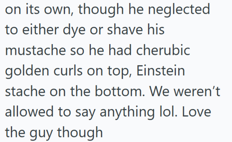 on its own, though he neglected to either dye or shave his mustache so he had cherubic golden curls on top, Einstein stache on the bottom. We weren't allowed to say anything lol. Love the guy though