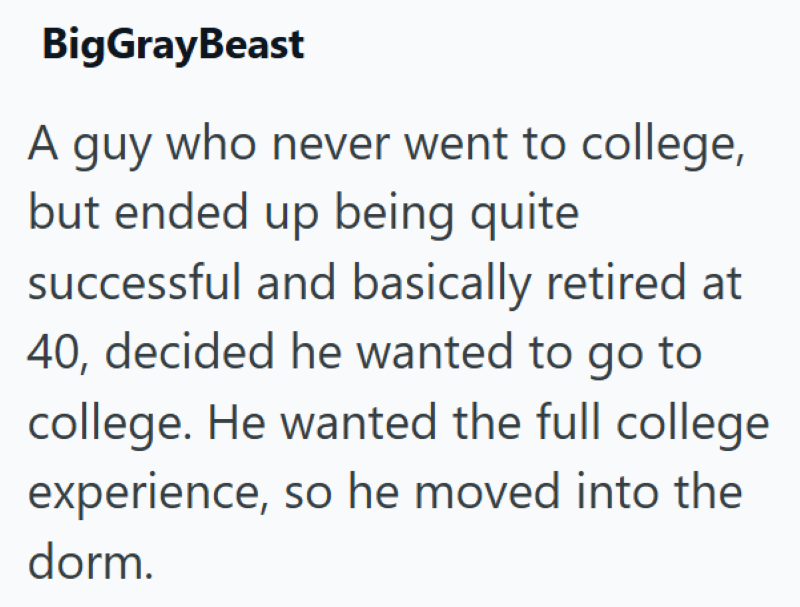 BigGrayBeast A guy who never went to college, but ended up being quite successful and basically retired at 40, decided he wanted to go to college. He wanted the full college experience, so he moved into the dorm.