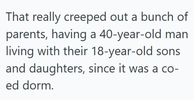 That really creeped out a bunch of parents, having a 40-year-old man living with their 18-year-old sons and daughters, since it was a co- ed dorm.