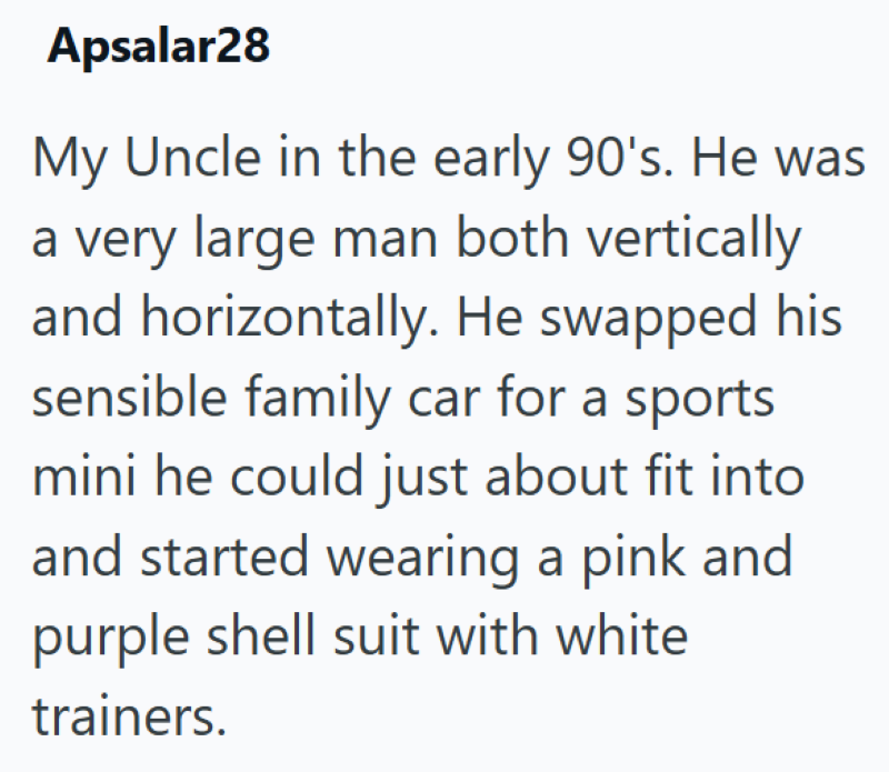 Apsalar28 My Uncle in the early 90's. He was a very large man both vertically and horizontally. He swapped his sensible family car for a sports mini he could just about fit into and started wearing a pink and purple shell suit with white trainers.