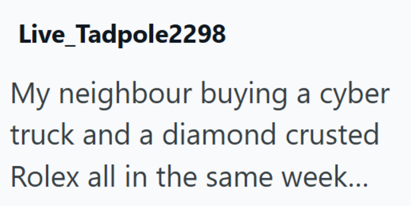 Live Tadpole2298 My neighbour buying a cyber truck and a diamond crusted Rolex all in the same week...