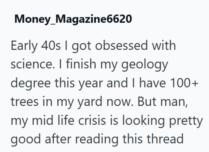 Money_Magazine6620 Early 40s I got obsessed with science. I finish my geology degree this year and I have 100+ trees in my yard now. But man, my mid life crisis is looking pretty good after reading this thread