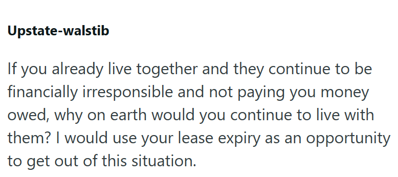 Upstate-walstib If you already live together and they continue to be financially irresponsible and not paying you money owed, why on earth would you continue to live with them? I would use your lease expiry as an opportunity to get out of this situation.