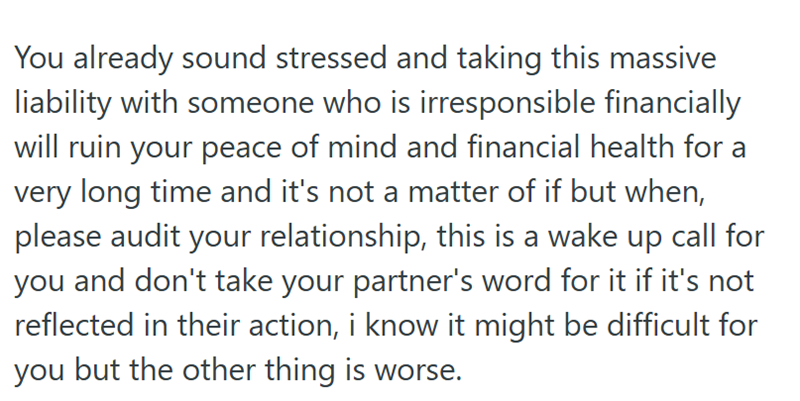 You already sound stressed and taking this massive liability with someone who is irresponsible financially will ruin your peace of mind and financial health for a very long time and it's not a matter of if but when, please audit your relationship, this is a wake up call for you and don't take your partner's word for it if it's not reflected in their action, i know it might be difficult for you but the other thing is worse.
