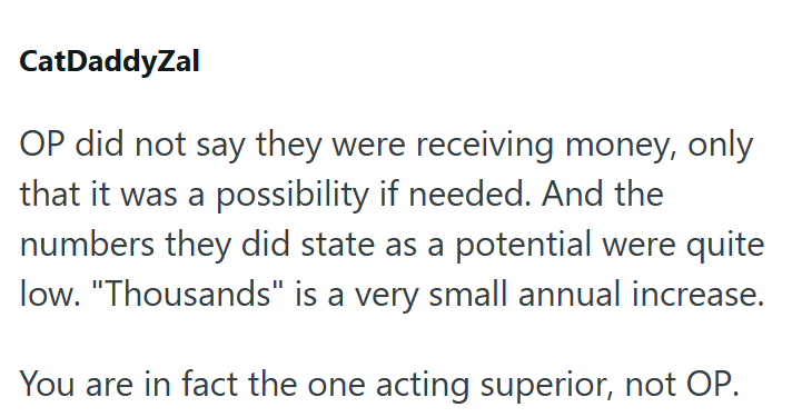 CatDaddyZal OP did not say they were receiving money, only that it was a possibility if needed. And the numbers they did state as a potential were quite low. "Thousands" is a very small annual increase. You are in fact the one acting superior, not OP.