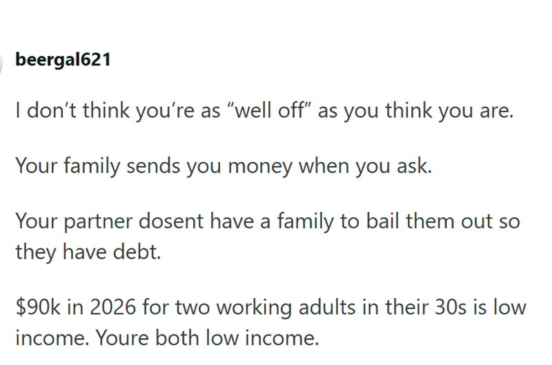 beergal621 I don't think you're as "well off" as you think you are. Your family sends you money when you ask. Your partner dosent have a family to bail them out so they have debt. $90k in 2026 for two working adults in their 30s is low income. Youre both low income.