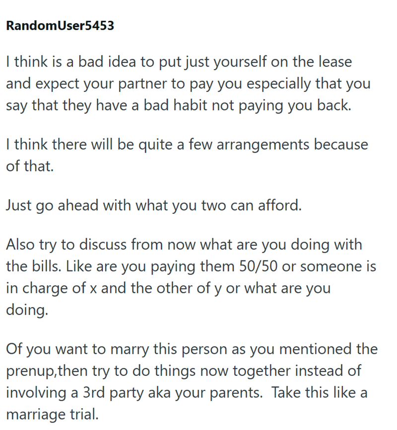 RandomUser5453 I think is a bad idea to put just yourself on the lease and expect your partner to pay you especially that you say that they have a bad habit not paying you back. I think there will be quite a few arrangements because of that. Just go ahead with what you two can afford. Also try to discuss from now what are you doing with the bills. Like are you paying them 50/50 or someone is in charge of x and the other of y or what are you doing. Of you want to marry this person as you mentione
