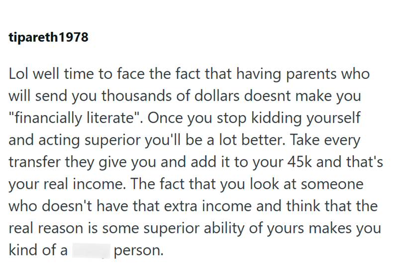 tipareth 1978 Lol well time to face the fact that having parents who will send you thousands of dollars doesnt make you "financially literate". Once you stop kidding yourself and acting superior you'll be a lot better. Take every transfer they give you and add it to your 45k and that's your real income. The fact that you look at someone who doesn't have that extra income and think that the real reason is some superior ability of yours makes you kind of a person.