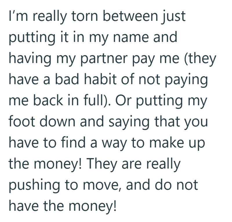 I'm really torn between just putting it in my name and having my partner pay me (they have a bad habit of not paying. me back in full). Or putting my foot down and saying that you have to find a way to make up the money! They are really pushing to move, and do not have the money!