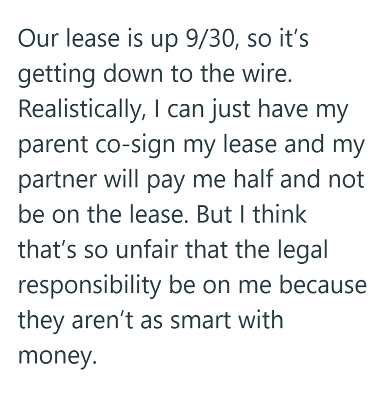 Our lease is up 9/30, so it's getting down to the wire. Realistically, I can just have my parent co-sign my lease and my partner will pay me half and not be on the lease. But I think that's so unfair that the legal responsibility be on me because they aren't as smart with money.