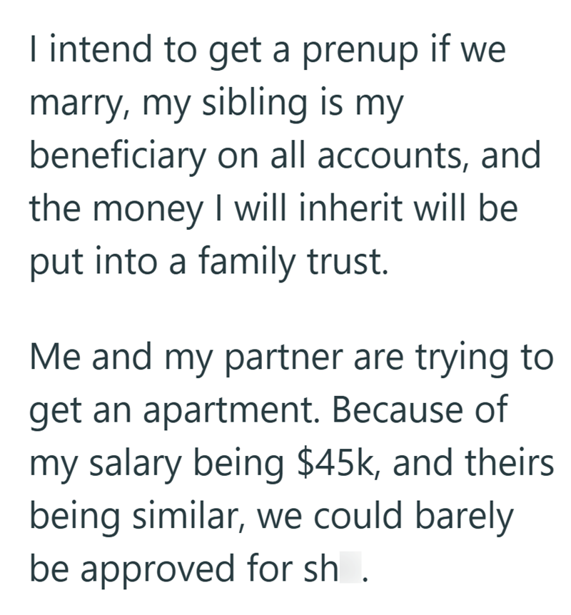 I intend to get a prenup if we marry, my sibling is my beneficiary on all accounts, and the money I will inherit will be put into a family trust. Me and my partner are trying to get an apartment. Because of my salary being $45k, and theirs being similar, we could barely be approved for sh.