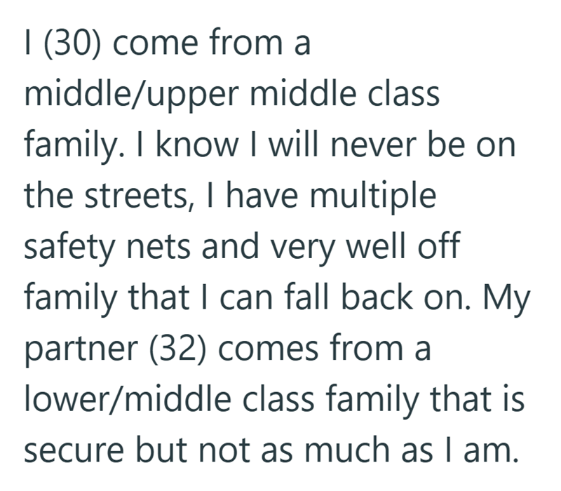 I (30) come from a middle/upper middle class family. I know I will never be on the streets, I have multiple safety nets and very well off family that I can fall back on. My partner (32) comes from a lower/middle class family that is secure but not as much as I am.