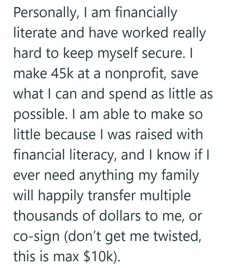 Personally, I am financially literate and have worked really hard to keep myself secure. I make 45k at a nonprofit, save what I can and spend as little as possible. I am able to make so little because I was raised with financial literacy, and I know if I ever need anything my family. will happily transfer multiple thousands of dollars to me, or co-sign (don't get me twisted, this is max $10k).