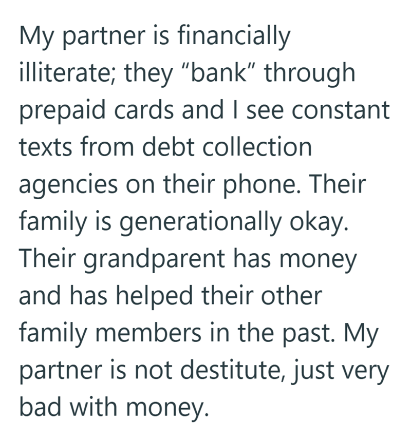 My partner is financially illiterate; they "bank" through. prepaid cards and I see constant texts from debt collection agencies on their phone. Their family is generationally okay. Their grandparent has money and has helped their other family members in the past. My partner is not destitute, just very bad with money.