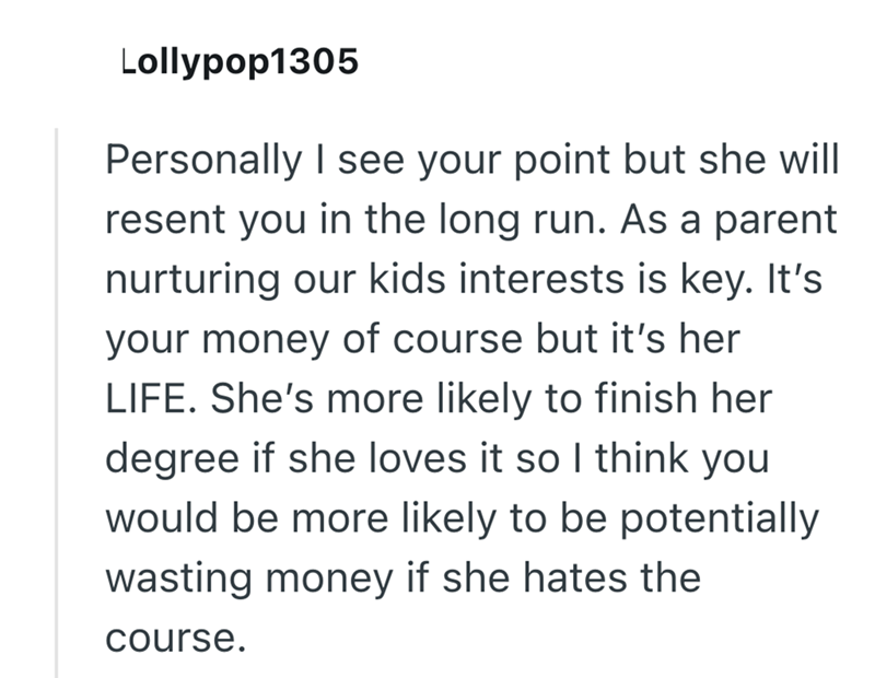 Lollypop1305 Personally I see your point but she will resent you in the long run. As a parent nurturing our kids interests is key. It's your money of course but it's her LIFE. She's more likely to finish her degree if she loves it so I think you would be more likely to be potentially wasting money if she hates the course.