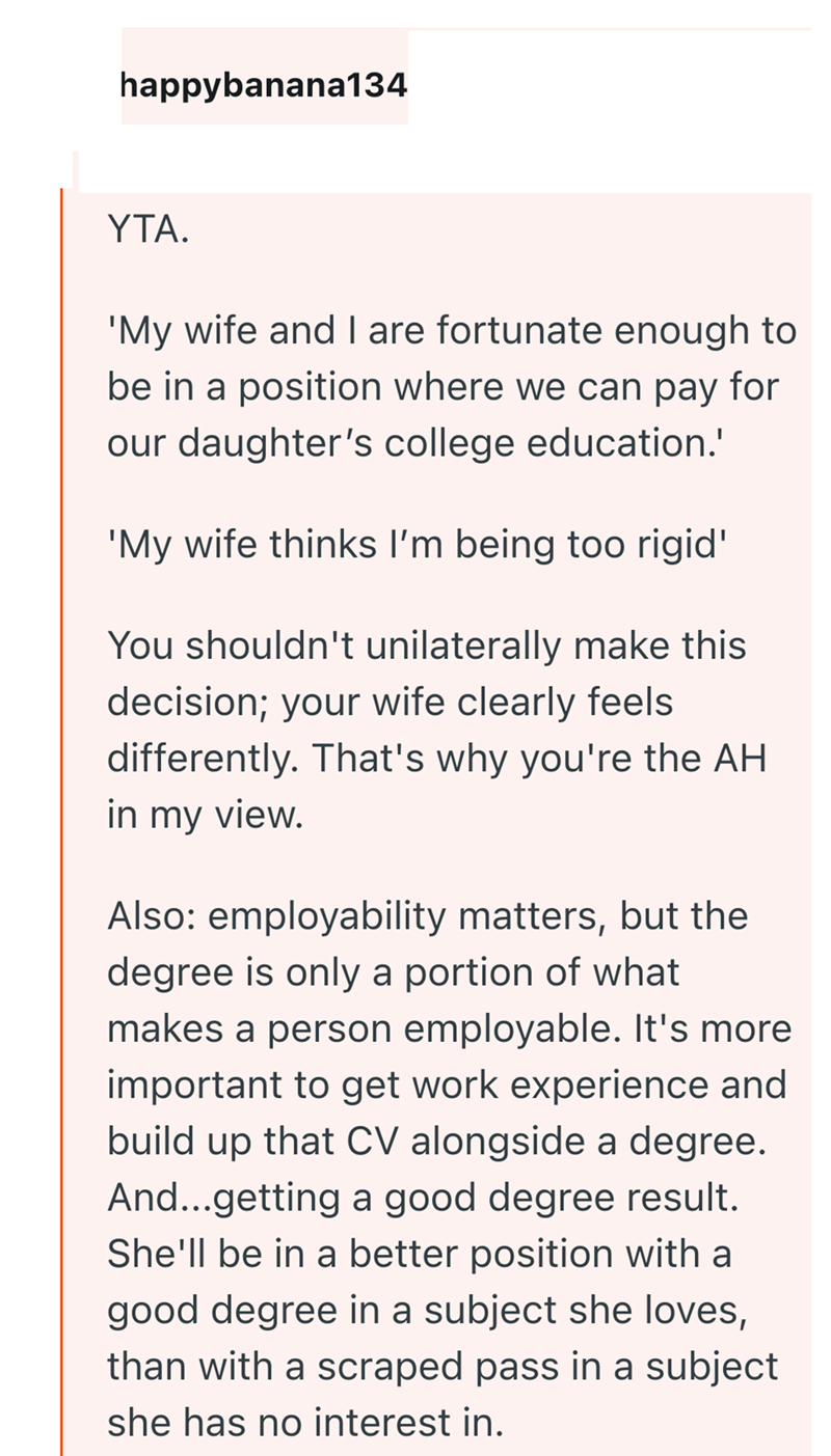 happybanana134 YTA. 'My wife and I are fortunate enough to be in a position where we can pay for our daughter's college education.' 'My wife thinks I'm being too rigid' You shouldn't unilaterally make this decision; your wife clearly feels differently. That's why you're the AH in my view. Also: employability matters, but the degree is only a portion of what makes a person employable. It's more important to get work experience and build up that CV alongside a degree. And...getting a good degree r
