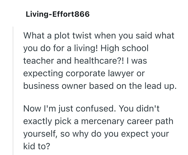 Living-Effort866 What a plot twist when you said what you do for a living! High school teacher and healthcare?! I was expecting corporate lawyer or business owner based on the lead up. Now I'm just confused. You didn't exactly pick a mercenary career path yourself, so why do you expect your kid to?