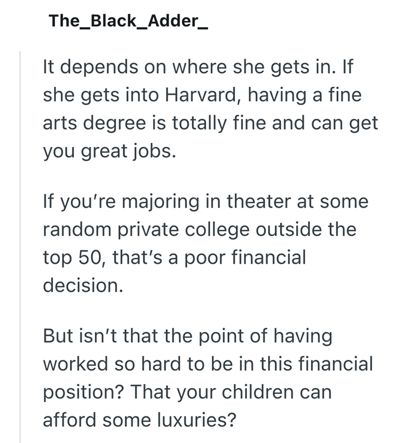 The_Black_Adder_ It depends on where she gets in. If she gets into Harvard, having a fine arts degree is totally fine and can get you great jobs. If you're majoring in theater at some random private college outside the top 50, that's a poor financial decision. But isn't that the point of having worked so hard to be in this financial position? That your children can afford some luxuries?