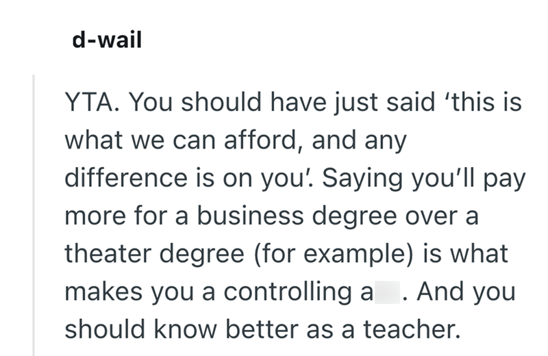 d-wail YTA. You should have just said ‘this is what we can afford, and any difference is on you! Saying you'll pay more for a business degree over a theater degree (for example) is what makes you a controlling a . And you should know better as a teacher.
