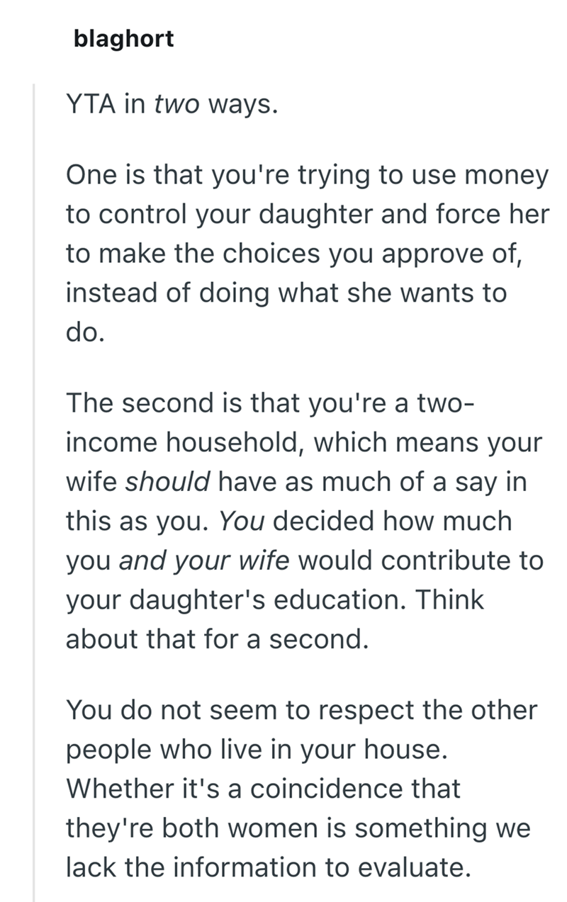 blaghort YTA in two ways. One is that you're trying to use money to control your daughter and force her to make the choices you approve of, instead of doing what she wants to do. The second is that you're a two- income household, which means your wife should have as much of a say in this as you. You decided how much you and your wife would contribute to your daughter's education. Think about that for a second. You do not seem to respect the other people who live in your house. Whether it's a coi