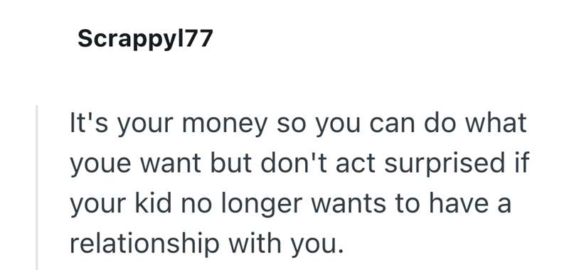 Scrappy177 It's your money so you can do what youe want but don't act surprised if your kid no longer wants to have a relationship with you.