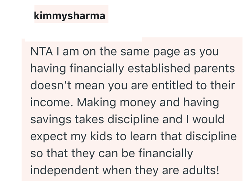 kimmysharma NTA I am on the same page as you having financially established parents doesn't mean you are entitled to their income. Making money and having savings takes discipline and I would expect my kids to learn that discipline so that they can be financially independent when they are adults!