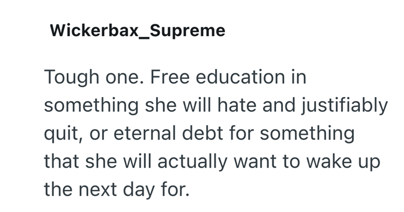 Wickerbax_Supreme Tough one. Free education in something she will hate and justifiably quit, or eternal debt for something that she will actually want to wake up the next day for.