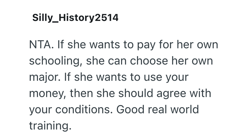 Silly_History2514 NTA. If she wants to pay for her own schooling, she can choose her own major. If she wants to use your money, then she should agree with your conditions. Good real world training.
